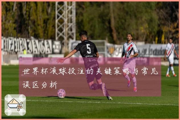 世界杯滚球投注的关键策略与常见误区分析