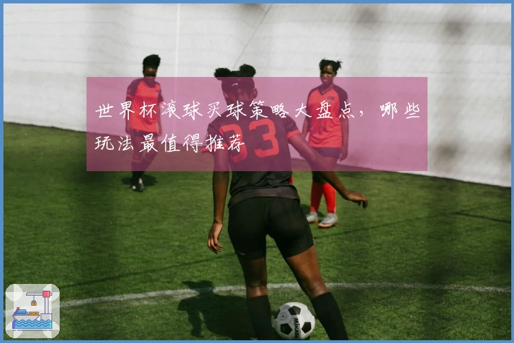 世界杯滚球买球策略大盘点，哪些玩法最值得推荐